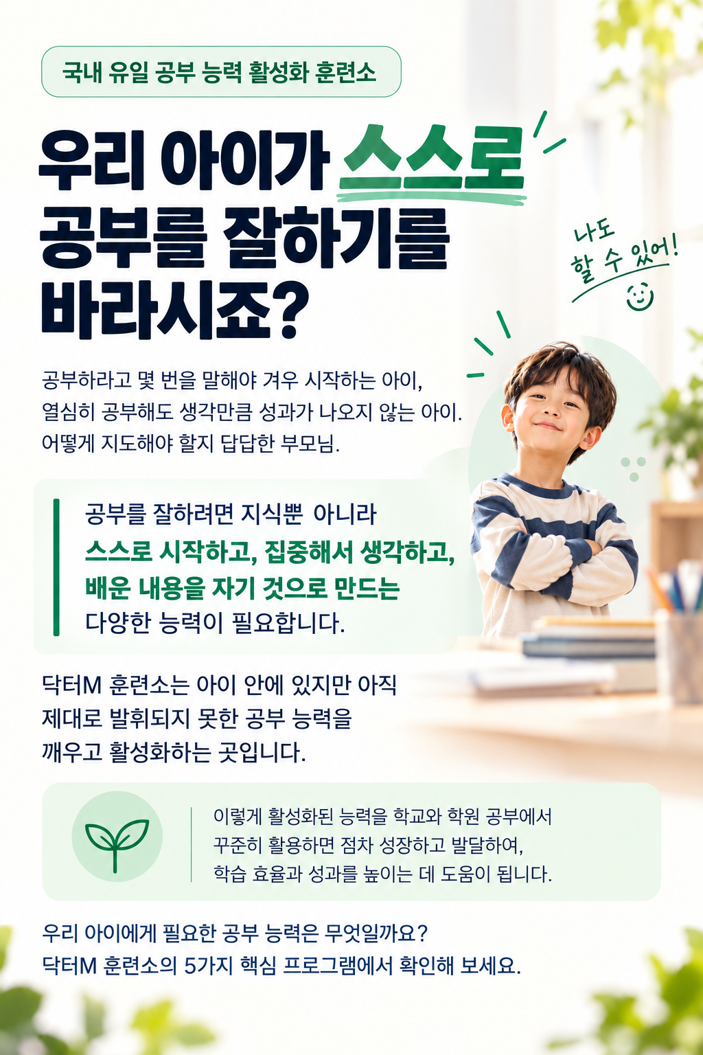 국내 유일 공부 능력 활성화 훈련소. 우리 아이가 스스로 공부를 잘하기를 바라시죠? 닥터M 훈련소는 아이 안에 있지만 아직 제대로 발휘되지 못한 공부 능력을 깨우고 활성화하는 곳입니다. 아이에게 필요한 공부 능력을 5가지 핵심 프로그램에서 확인해 보세요.